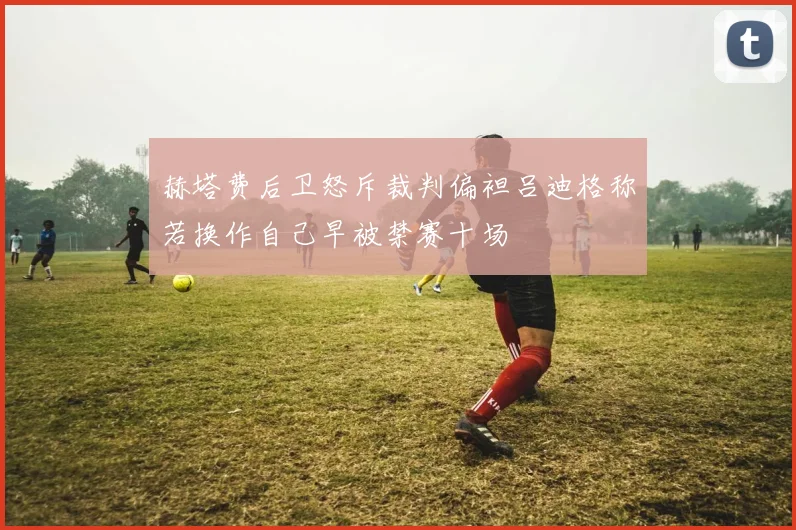 赫塔费后卫怒斥裁判偏袒吕迪格称若换作自己早被禁赛十场