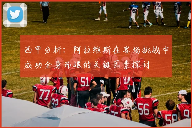 西甲分析：阿拉维斯在客场挑战中成功全身而退的关键因素探讨