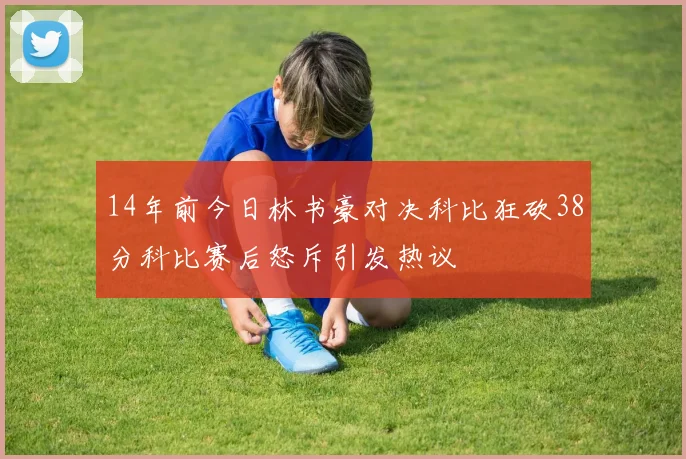 14年前今日林书豪对决科比狂砍38分科比赛后怒斥引发热议