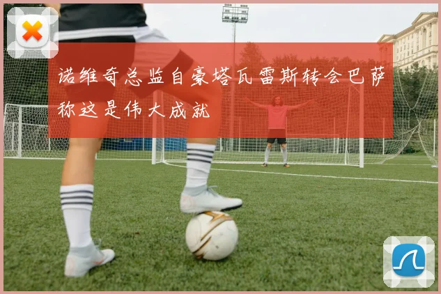 诺维奇总监自豪塔瓦雷斯转会巴萨称这是伟大成就