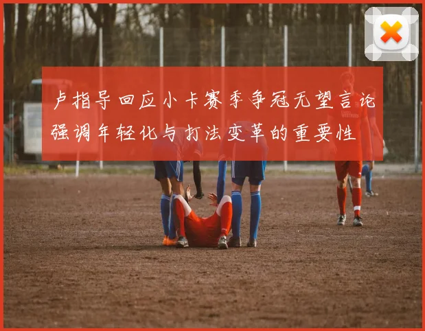 卢指导回应小卡赛季争冠无望言论强调年轻化与打法变革的重要性