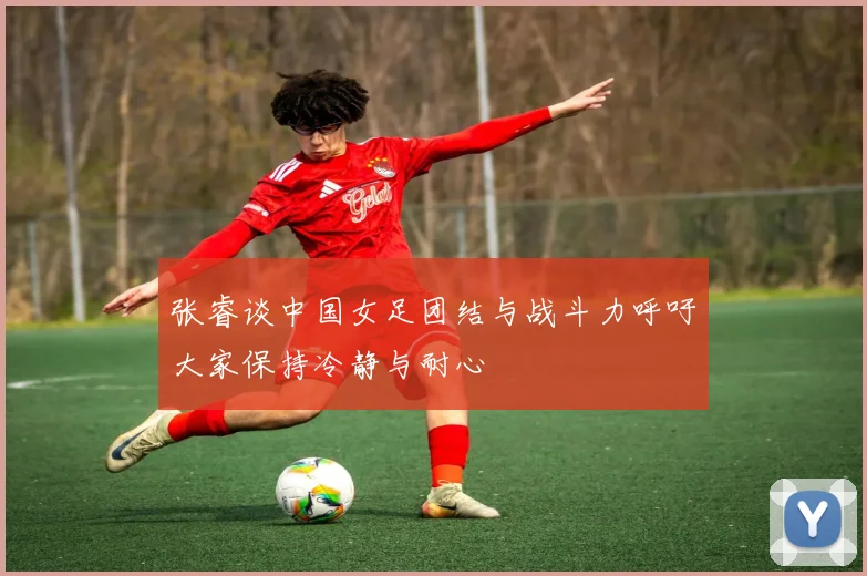 张睿谈中国女足团结与战斗力呼吁大家保持冷静与耐心