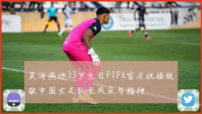 吴海燕迎33岁生日FIFA官方祝福致敬中国女足队长风采与精神