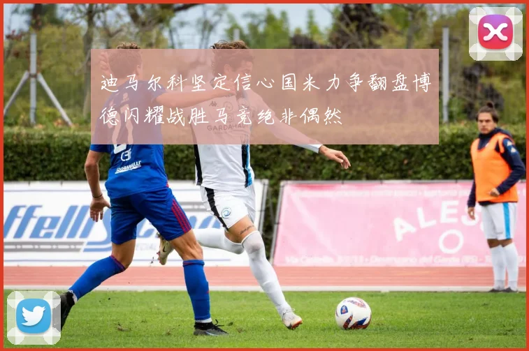 迪马尔科坚定信心国米力争翻盘博德闪耀战胜马竞绝非偶然