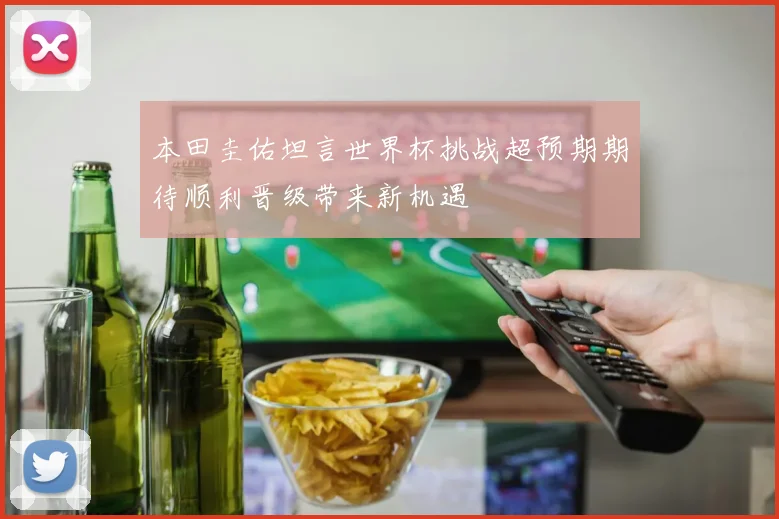 本田圭佑坦言世界杯挑战超预期期待顺利晋级带来新机遇