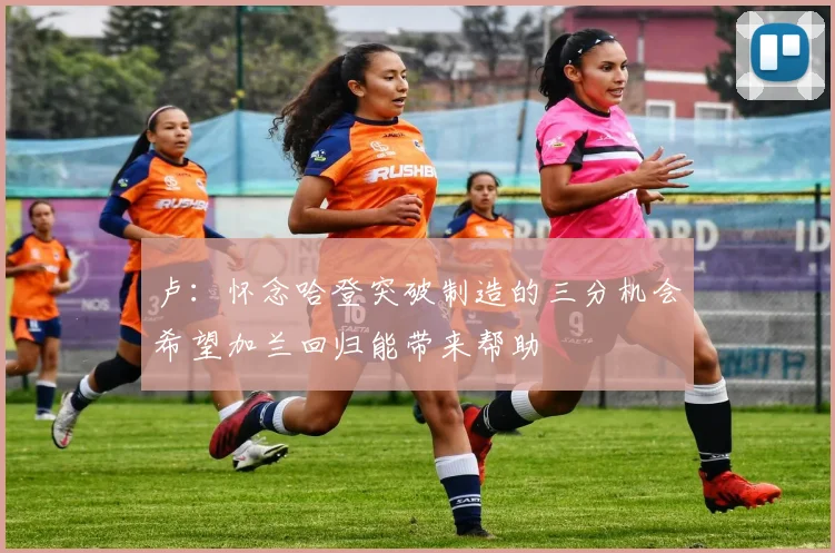 卢：怀念哈登突破制造的三分机会希望加兰回归能带来帮助