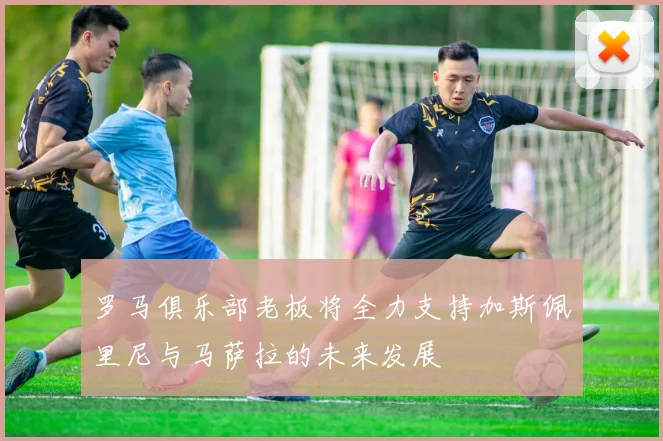 罗马俱乐部老板将全力支持加斯佩里尼与马萨拉的未来发展