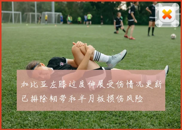 加比亚左膝过度伸展受伤情况更新已排除韧带和半月板损伤风险