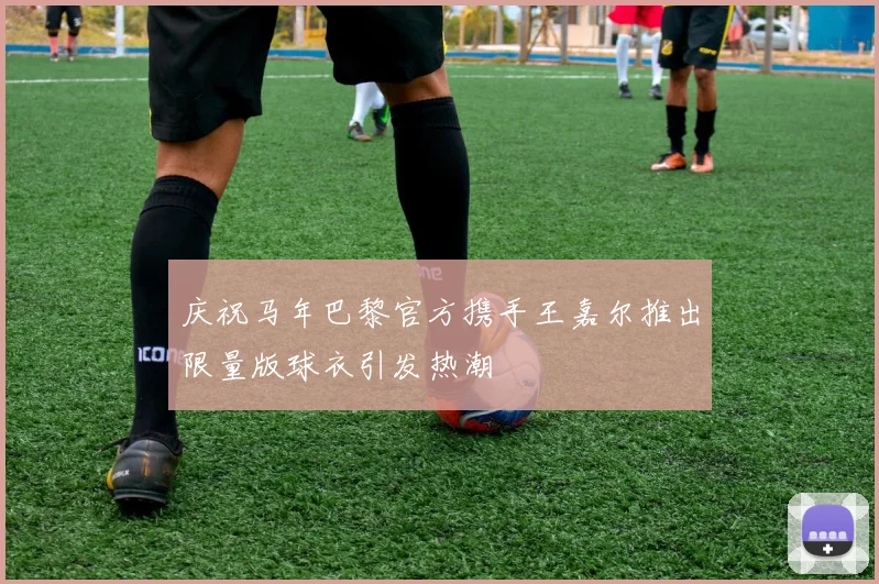 庆祝马年巴黎官方携手王嘉尔推出限量版球衣引发热潮
