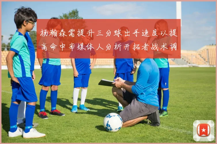 杨瀚森需提升三分球出手速度以提高命中率媒体人分析开拓者战术调整