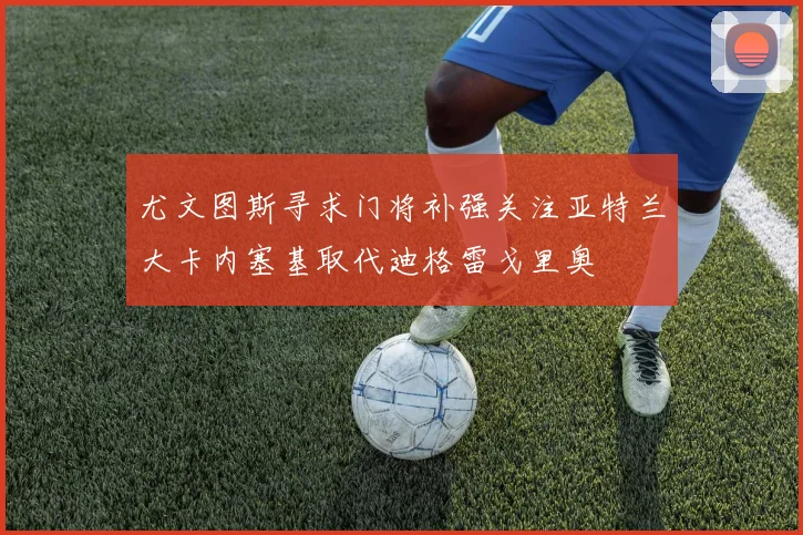尤文图斯寻求门将补强关注亚特兰大卡内塞基取代迪格雷戈里奥