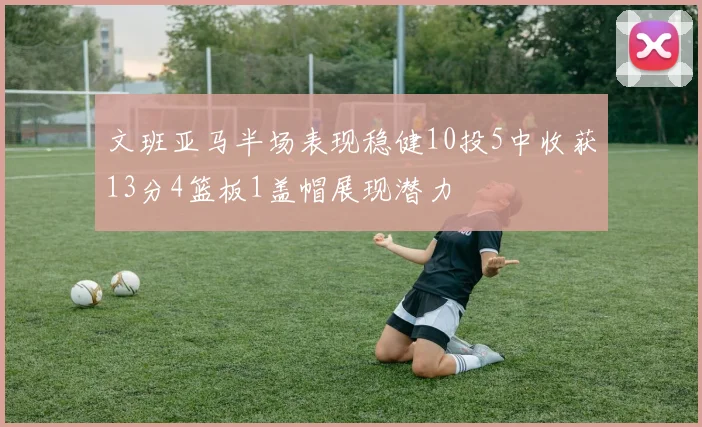 文班亚马半场表现稳健10投5中收获13分4篮板1盖帽展现潜力