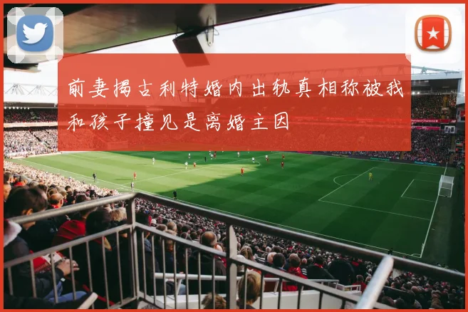 前妻揭古利特婚内出轨真相称被我和孩子撞见是离婚主因
