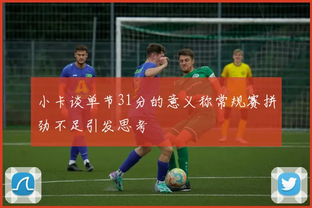 小卡谈单节31分的意义称常规赛拼劲不足引发思考