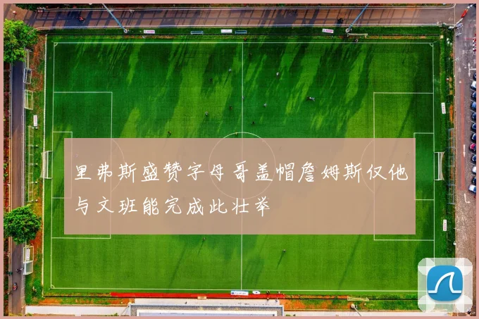 里弗斯盛赞字母哥盖帽詹姆斯仅他与文班能完成此壮举