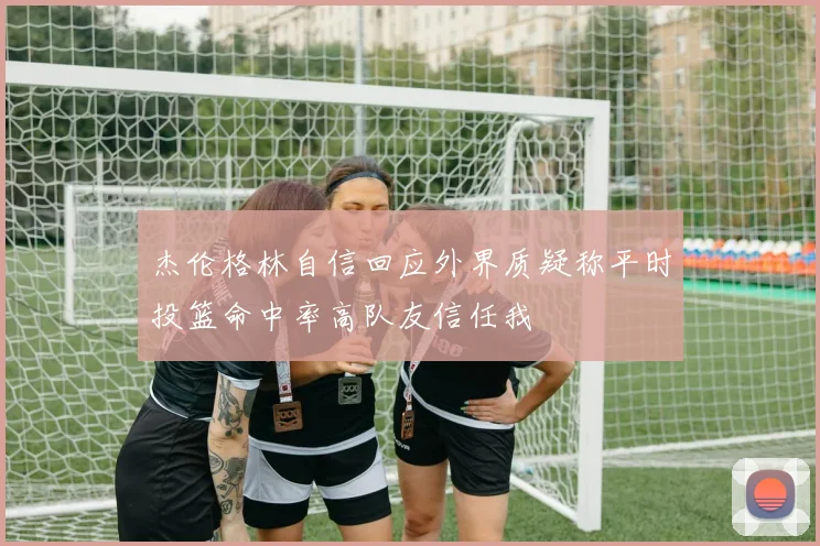 杰伦格林自信回应外界质疑称平时投篮命中率高队友信任我