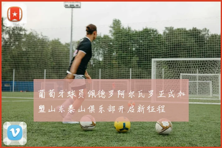 葡萄牙球员佩德罗阿尔瓦罗正式加盟山东泰山俱乐部开启新征程
