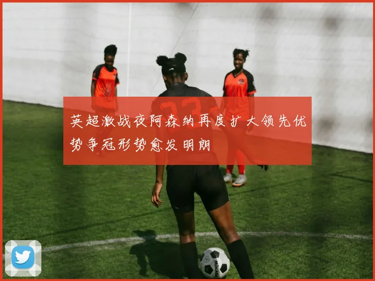 英超激战夜阿森纳再度扩大领先优势争冠形势愈发明朗